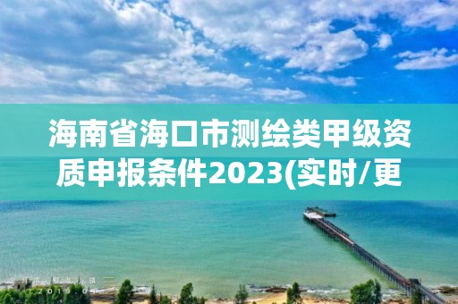 海南省海口市测绘类甲级资质申报条件2023(实时/更新中)