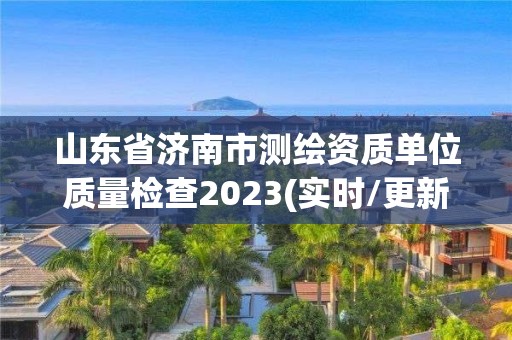 山东省济南市测绘资质单位质量检查2023(实时/更新中)