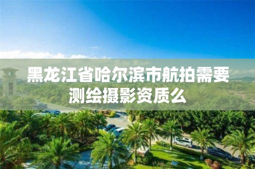 黑龙江省哈尔滨市航拍需要测绘摄影资质么