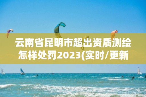 云南省昆明市超出资质测绘怎样处罚2023(实时/更新中)