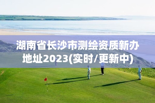 湖南省长沙市测绘资质新办地址2023(实时/更新中)