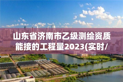 山东省济南市乙级测绘资质能接的工程量2023(实时/更新中)