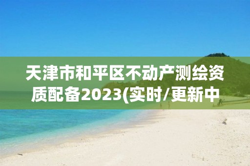 天津市和平区不动产测绘资质配备2023(实时/更新中)