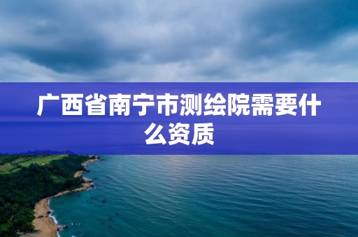 广西省南宁市测绘院需要什么资质