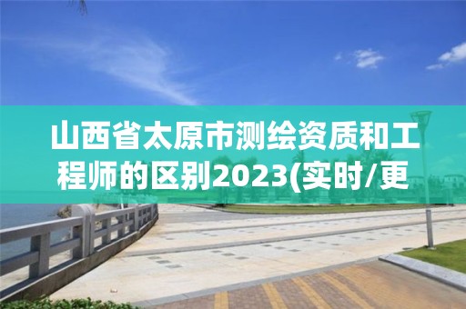 山西省太原市测绘资质和工程师的区别2023(实时/更新中)