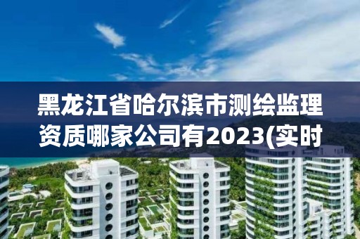 黑龙江省哈尔滨市测绘监理资质哪家公司有2023(实时/更新中)