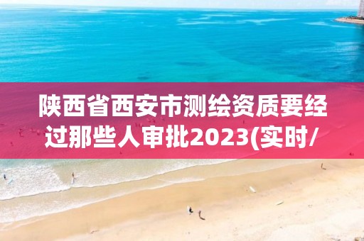 陕西省西安市测绘资质要经过那些人审批2023(实时/更新中)