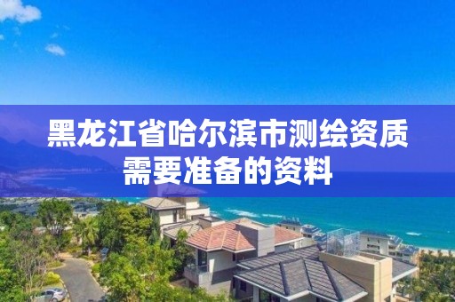 黑龙江省哈尔滨市测绘资质需要准备的资料