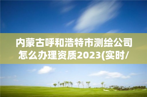 内蒙古呼和浩特市测绘公司怎么办理资质2023(实时/更新中)