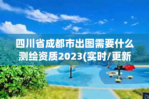 四川省成都市出图需要什么测绘资质2023(实时/更新中)