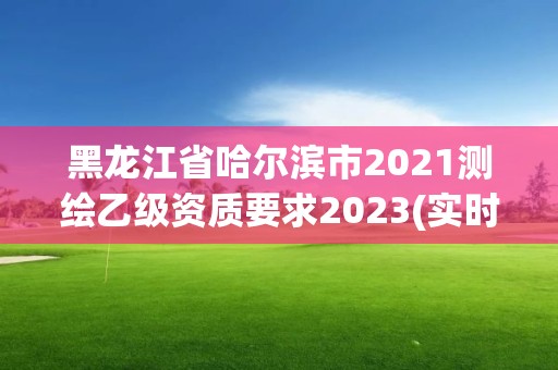 黑龙江省哈尔滨市2021测绘乙级资质要求2023(实时/更新中)