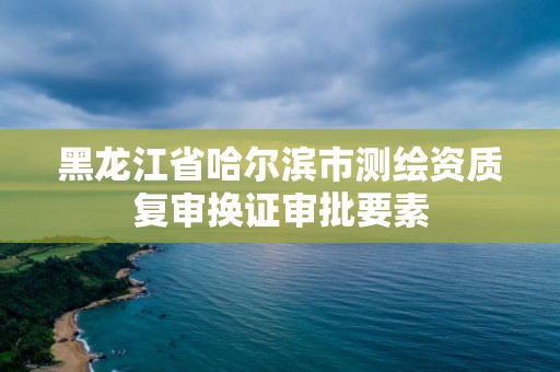 黑龙江省哈尔滨市测绘资质复审换证审批要素