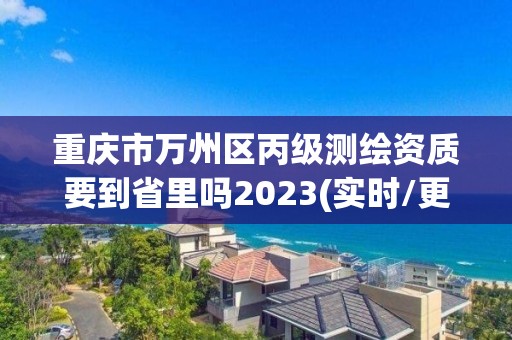 重庆市万州区丙级测绘资质要到省里吗2023(实时/更新中)