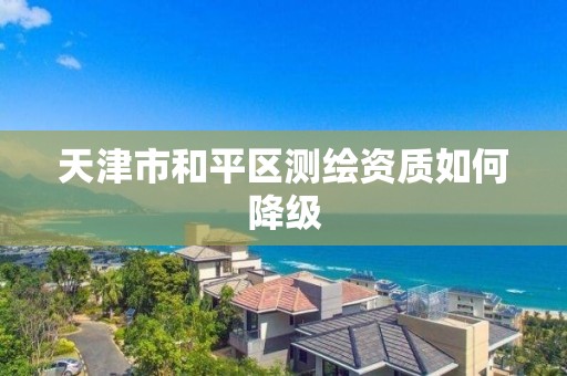 天津市和平区测绘资质如何降级