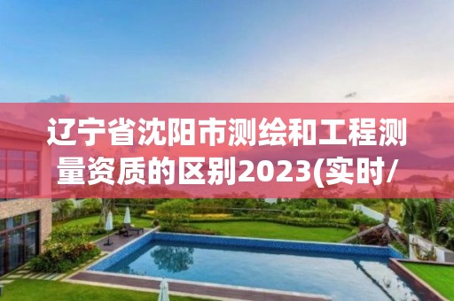 辽宁省沈阳市测绘和工程测量资质的区别2023(实时/更新中)