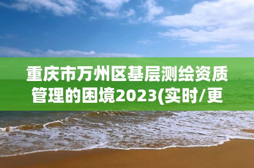 重庆市万州区基层测绘资质管理的困境2023(实时/更新中)