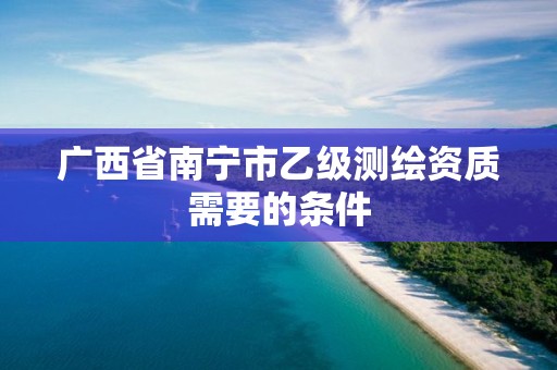 广西省南宁市乙级测绘资质需要的条件