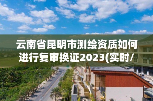 云南省昆明市测绘资质如何进行复审换证2023(实时/更新中)