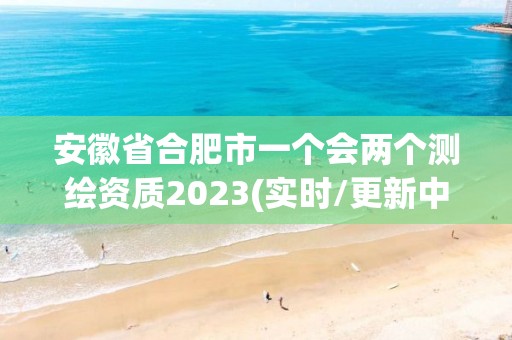 安徽省合肥市一个会两个测绘资质2023(实时/更新中)