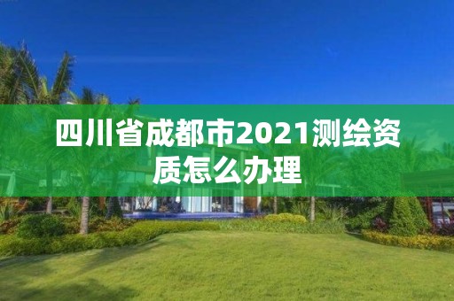 四川省成都市2021测绘资质怎么办理