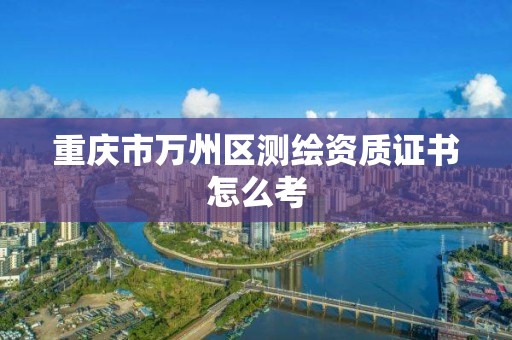 重庆市万州区测绘资质证书怎么考