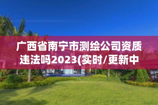 广西省南宁市测绘公司资质违法吗2023(实时/更新中)