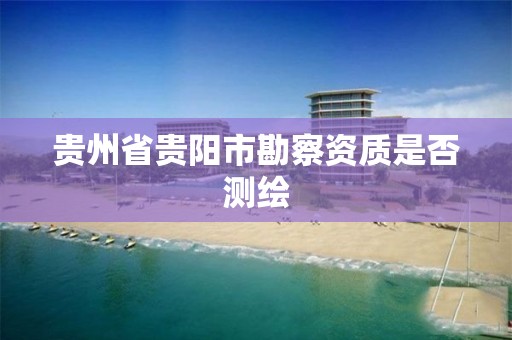 贵州省贵阳市勘察资质是否测绘