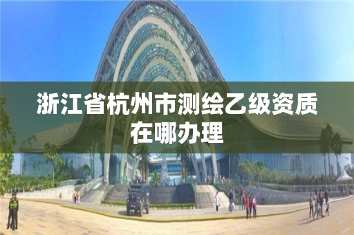 浙江省杭州市测绘乙级资质在哪办理