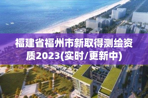 福建省福州市新取得测绘资质2023(实时/更新中)