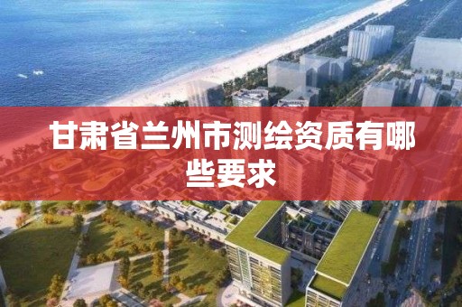 甘肃省兰州市测绘资质有哪些要求