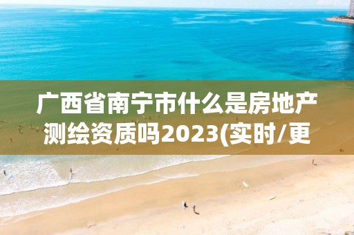 广西省南宁市什么是房地产测绘资质吗2023(实时/更新中)