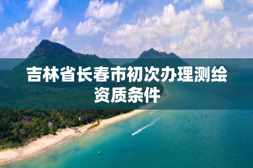 吉林省长春市初次办理测绘资质条件