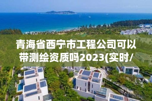 青海省西宁市工程公司可以带测绘资质吗2023(实时/更新中)