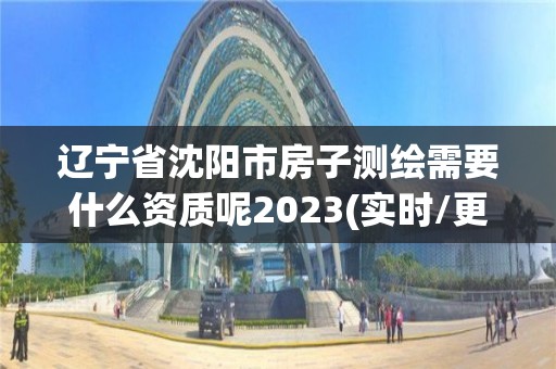 辽宁省沈阳市房子测绘需要什么资质呢2023(实时/更新中)