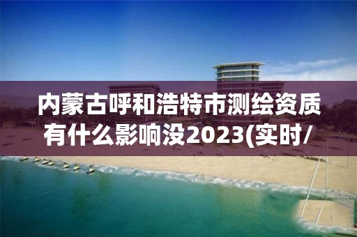 内蒙古呼和浩特市测绘资质有什么影响没2023(实时/更新中)