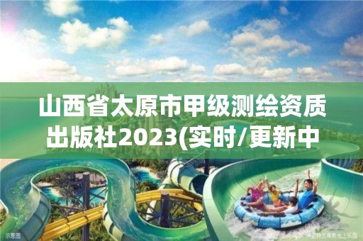 山西省太原市甲级测绘资质出版社2023(实时/更新中)