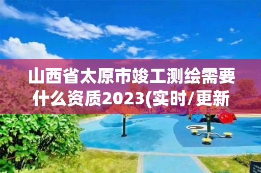 山西省太原市竣工测绘需要什么资质2023(实时/更新中)