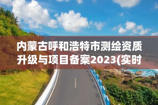 内蒙古呼和浩特市测绘资质升级与项目备案2023(实时/更新中)