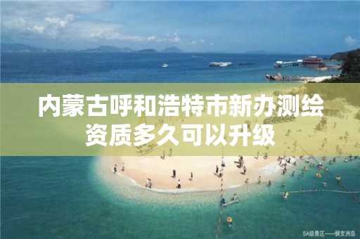 内蒙古呼和浩特市新办测绘资质多久可以升级