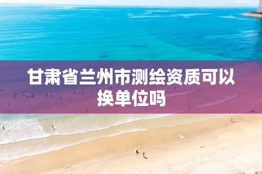 甘肃省兰州市测绘资质可以换单位吗