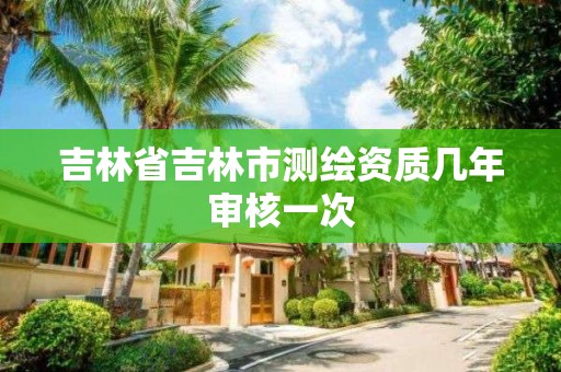 吉林省吉林市测绘资质几年审核一次