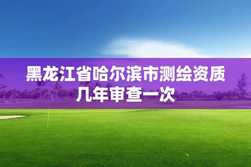 黑龙江省哈尔滨市测绘资质几年审查一次