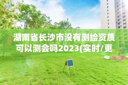 湖南省长沙市没有测绘资质可以测会吗2023(实时/更新中)