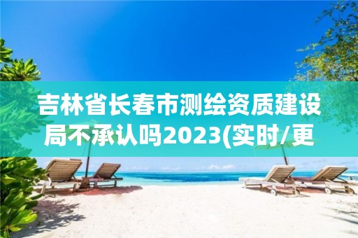 吉林省长春市测绘资质建设局不承认吗2023(实时/更新中)