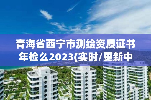 青海省西宁市测绘资质证书年检么2023(实时/更新中)