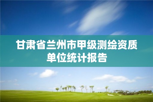 甘肃省兰州市甲级测绘资质单位统计报告