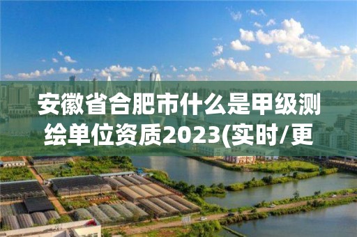 安徽省合肥市什么是甲级测绘单位资质2023(实时/更新中)