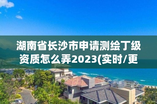 湖南省长沙市申请测绘丁级资质怎么弄2023(实时/更新中)