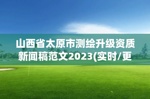 山西省太原市测绘升级资质新闻稿范文2023(实时/更新中)