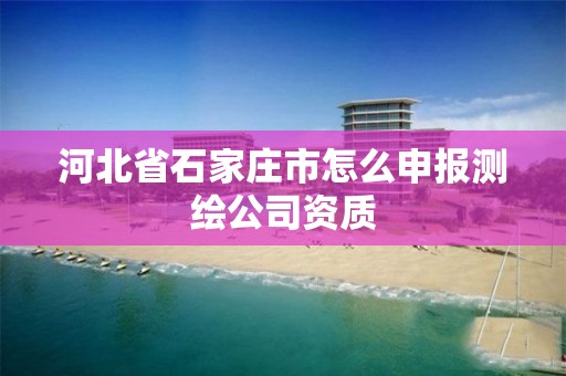 河北省石家庄市怎么申报测绘公司资质